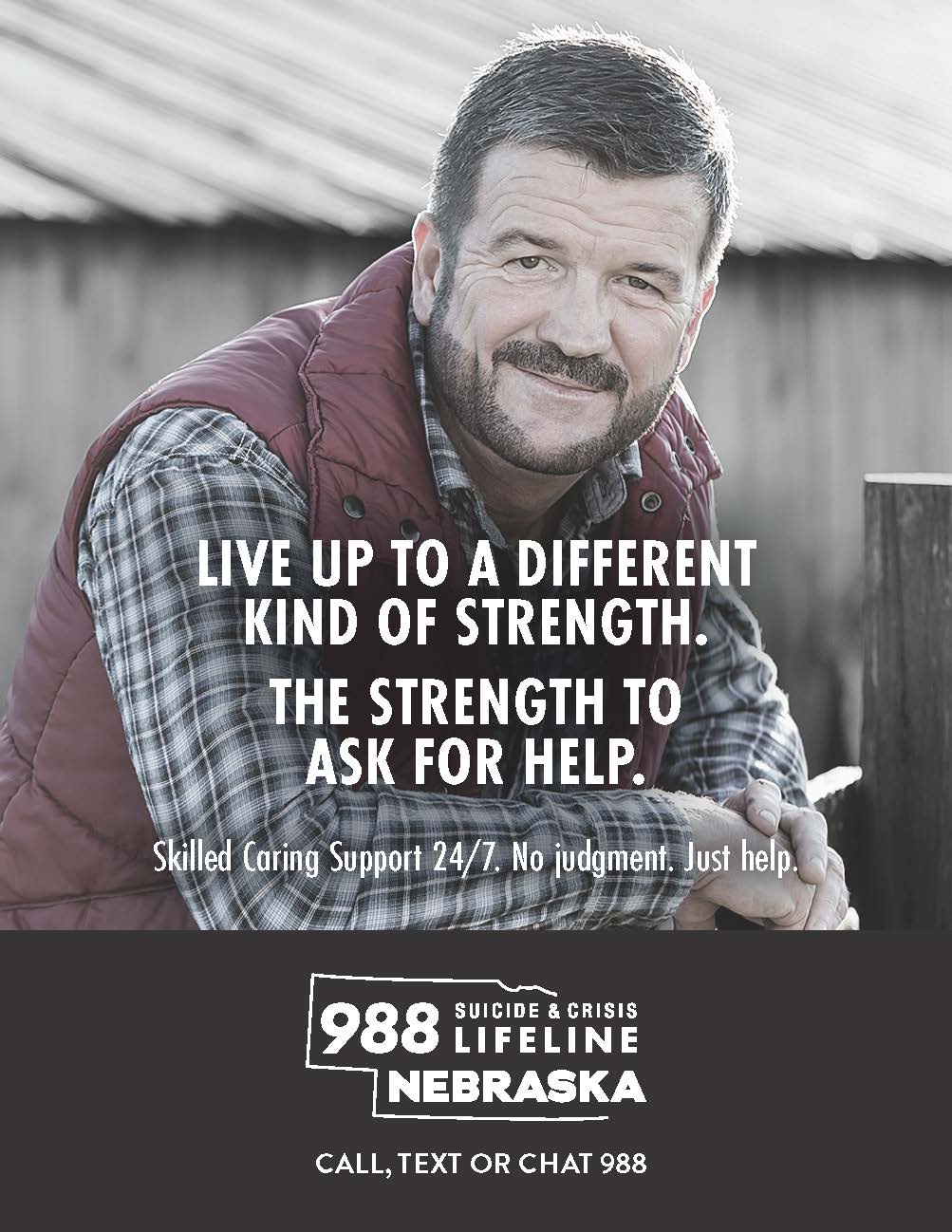 Live up to a different kind of strength. The Strength to ask for help. Skilled caring support 24/7. No judgement. Just help. 988 Suicide & Crisis Lifeline Nebraska. Call, text, or chat 988.