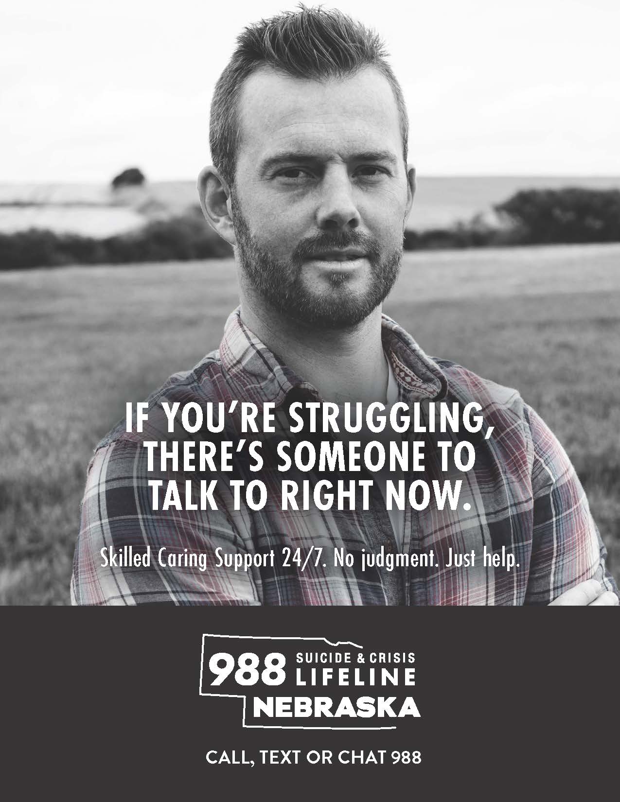 If you're struggling, there's someone to talk to right now. Skilled caring support 24/7. No judgement. Just help. 988 Suicide & Crisis Lifeline Nebraska. Call, text, or chat 988.